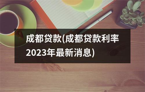 成都贷款(成都贷款利率2023年最新消息)