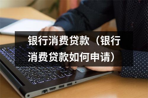 银行消费贷款（银行消费贷款如何申请）