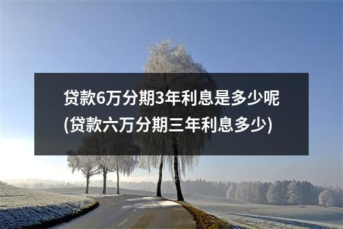 贷款6万分期3年利息是多少呢(贷款六万分期三年利息多少)
