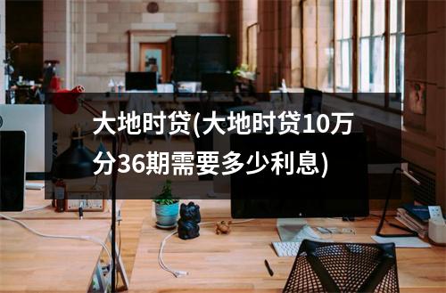 大地时贷(大地时贷10万分36期需要多少利息)