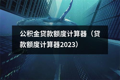 公积金贷款额度计算器（贷款额度计算器2023）