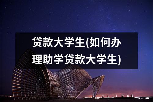 贷款大学生(如何办理助学贷款大学生)