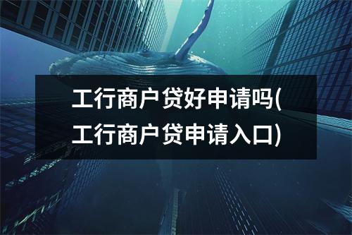 工行商户贷好申请吗(工行商户贷申请入口)