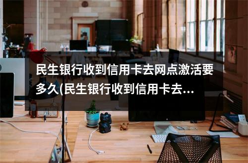 民生银行收到信用卡去网点激活要多久(民生银行收到信用卡去网点激活要多久才能用)