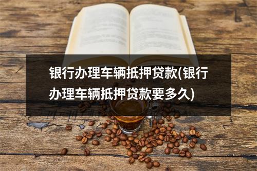 银行办理车辆抵押贷款(银行办理车辆抵押贷款要多久)