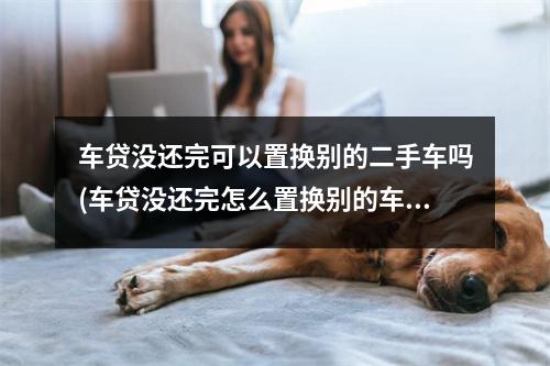 车贷没还完可以置换别的二手车吗(车贷没还完怎么置换别的车)
