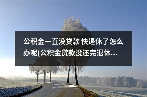 公积金一直没贷款 快退休了怎么办呢(公积金贷款没还完退休了怎么办)