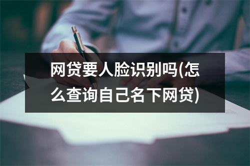 网贷要人脸识别吗(怎么查询自己名下网贷)
