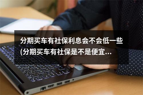 分期买车有社保利息会不会低一些(分期买车有社保是不是便宜)