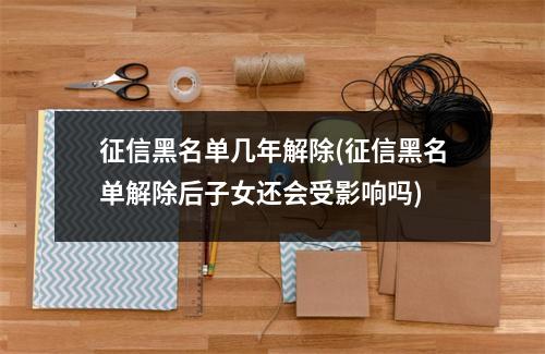 征信黑名单几年解除(征信黑名单解除后子女还会受影响吗)