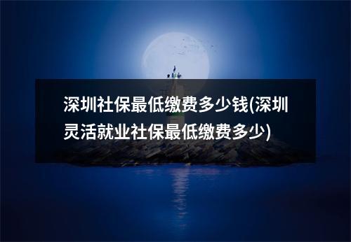 深圳社保最低缴费多少钱(深圳灵活就业社保最低缴费多少)