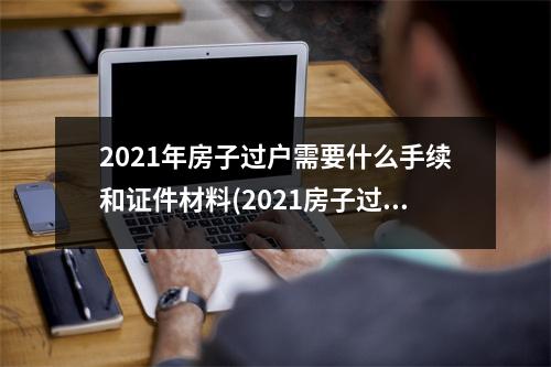 2021年房子过户需要什么手续和证件材料(2021房子过户需要什么手续和证件)