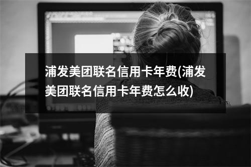 浦发美团联名信用卡年费(浦发美团联名信用卡年费怎么收)