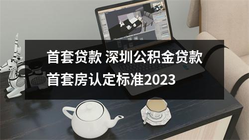 首套贷款 深圳公积金贷款首套房认定标准2023