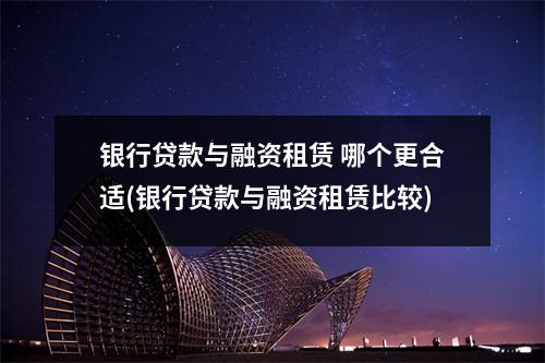 银行贷款与融资租赁 哪个更合适(银行贷款与融资租赁比较)