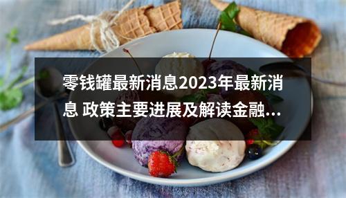 零钱罐最新消息2023年最新消息 政策主要进展及解读金融政策