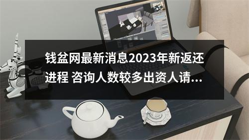 钱盆网最新消息2023年新返还进程 咨询人数较多出资人请尽快落实 