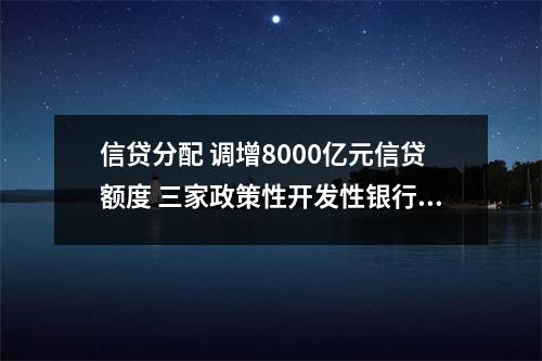 信贷分配 调增8000亿元信贷额度 三家政策性开发性银行如何分配、投向哪里 