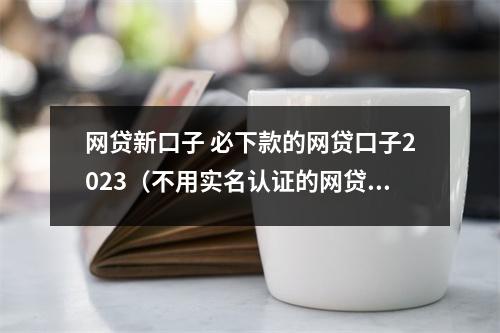 网贷新口子 必下款的网贷口子2023(不用实名认证的网贷口子一览表 独家精选)
