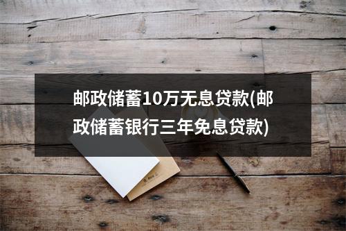 邮政储蓄10万无息贷款(邮政储蓄银行三年免息贷款)