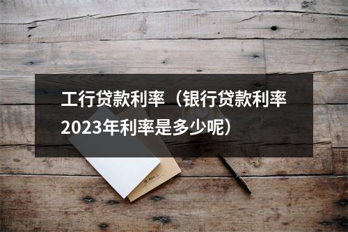 工行贷款利率（银行贷款利率2023年利率是多少呢）