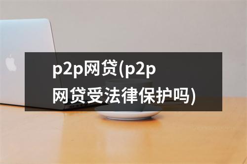 p2p网贷(p2p网贷受法律保护吗)