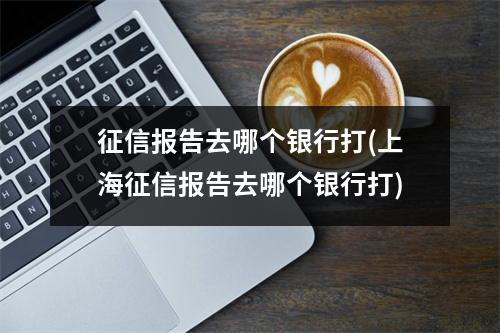 征信报告去哪个银行打(上海征信报告去哪个银行打)