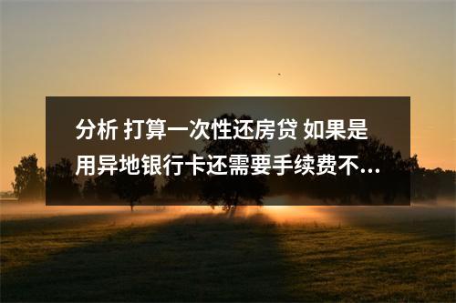 分析 打算一次性还房贷 如果是用异地银行卡还需要手续费不 的相关资讯