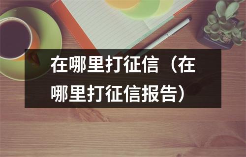 在哪里打征信（在哪里打征信报告）