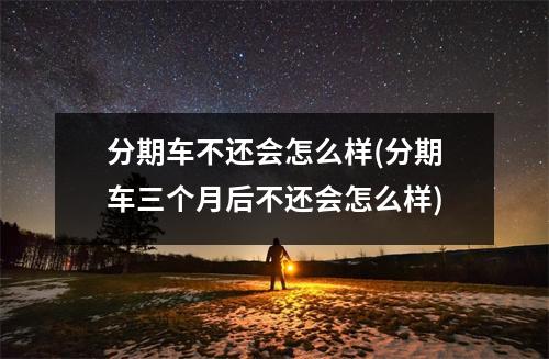 分期车不还会怎么样(分期车三个月后不还会怎么样)
