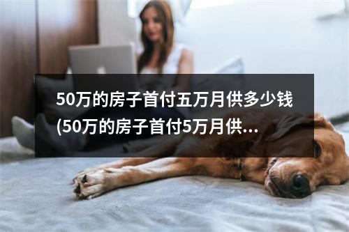 50万的房子首付五万月供多少钱(50万的房子首付5万月供多少)