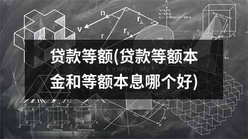 贷款等额(贷款等额本金和等额本息哪个好)