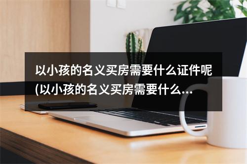 以小孩的名义买房需要什么证件呢(以小孩的名义买房需要什么证件和手续)