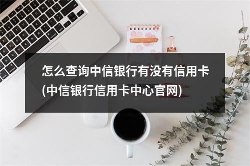 怎么查询中信银行有没有信用卡(中信银行信用卡中心官网)