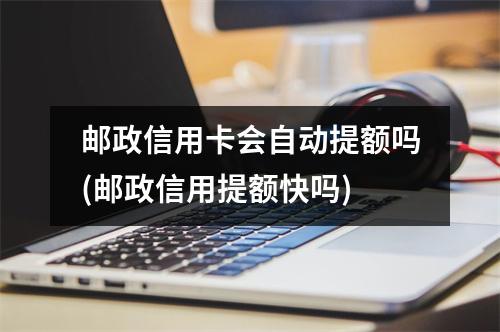 邮政信用卡会自动提额吗(邮政信用提额快吗)
