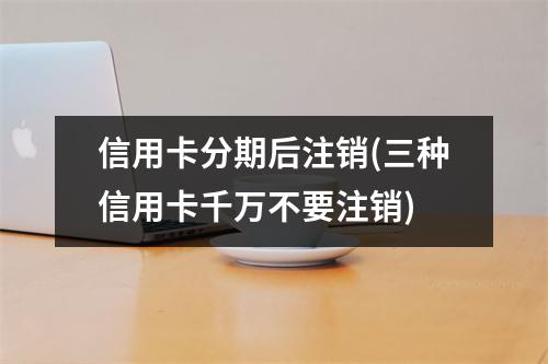 信用卡分期后注销(三种信用卡千万不要注销)