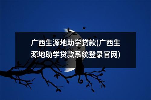 广西生源地助学贷款(广西生源地助学贷款系统登录官网)