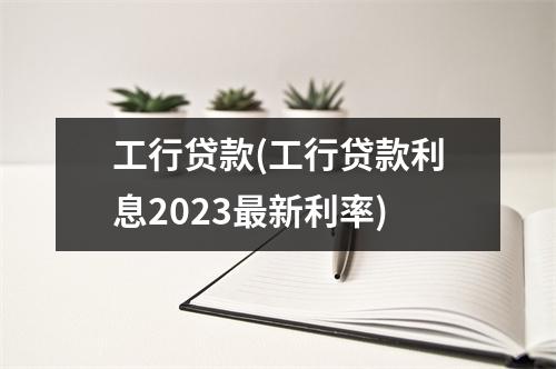 工行贷款(工行贷款利息2023最新利率)