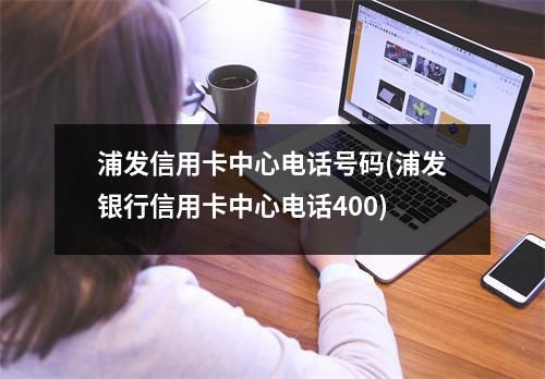 浦发信用卡中心电话号码(浦发银行信用卡中心电话400)