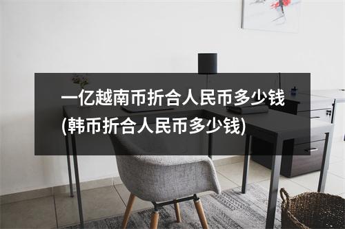 一亿越南币折合人民币多少钱(韩币折合人民币多少钱)