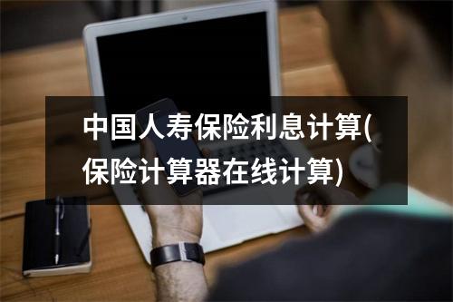中国人寿保险利息计算(保险计算器在线计算)