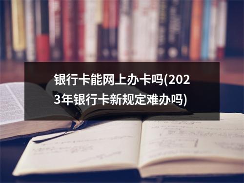 银行卡能网上办卡吗(2023年银行卡新规定难办吗)