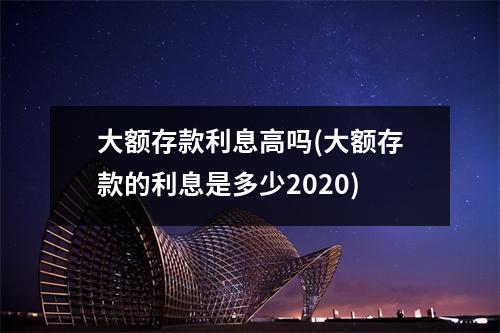 大额存款利息高吗(大额存款的利息是多少2020)