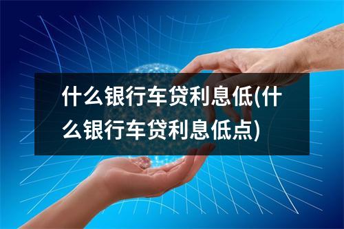 什么银行车贷利息低(什么银行车贷利息低点)