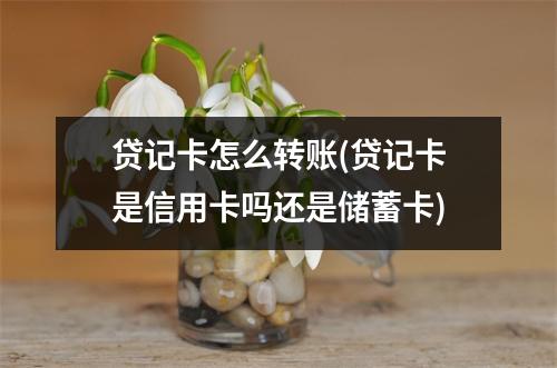 贷记卡怎么转账(贷记卡是信用卡吗还是储蓄卡)