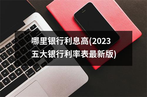 哪里银行利息高(2023五大银行利率表最新版)