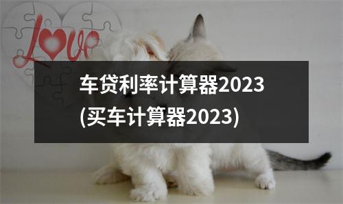 车贷利率计算器2023(买车计算器2023)