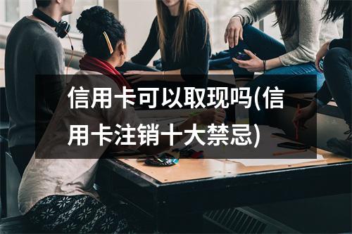信用卡可以取现吗(信用卡注销十大禁忌)