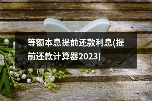 等额本息提前还款利息(提前还款计算器2023)