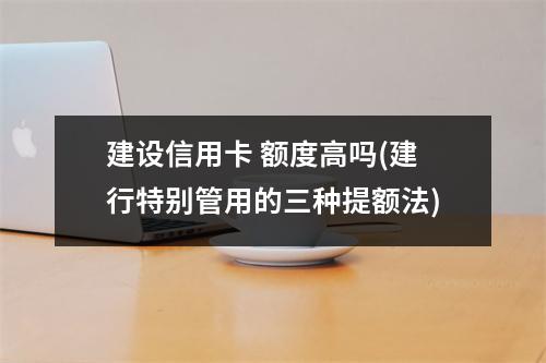建设信用卡 额度高吗(建行特别管用的三种提额法)